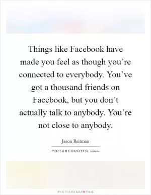Things like Facebook have made you feel as though you’re connected to everybody. You’ve got a thousand friends on Facebook, but you don’t actually talk to anybody. You’re not close to anybody Picture Quote #1