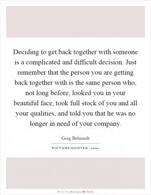 Deciding to get back together with someone is a complicated and difficult decision. Just remember that the person you are getting back together with is the same person who, not long before, looked you in your beautiful face, took full stock of you and all your qualities, and told you that he was no longer in need of your company Picture Quote #1
