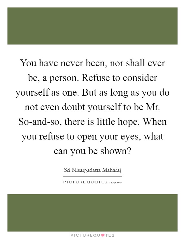 You have never been, nor shall ever be, a person. Refuse to consider yourself as one. But as long as you do not even doubt yourself to be Mr. So-and-so, there is little hope. When you refuse to open your eyes, what can you be shown? Picture Quote #1