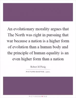 An evolutionary morality argues that The North was right in pursuing that war because a nation is a higher form of evolution than a human body and the principle of human equality is an even higher form than a nation Picture Quote #1