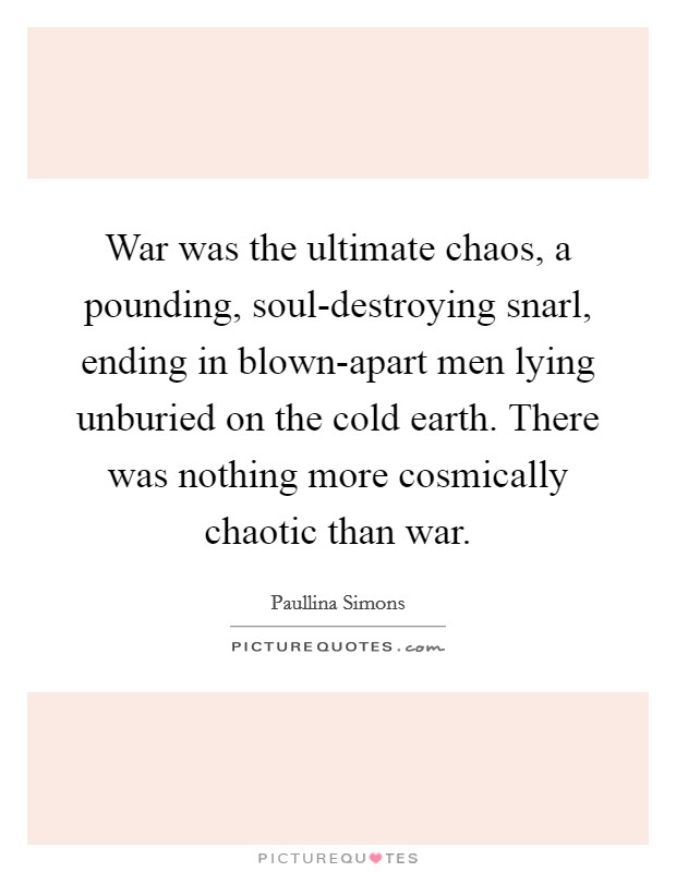 War was the ultimate chaos, a pounding, soul-destroying snarl, ending in blown-apart men lying unburied on the cold earth. There was nothing more cosmically chaotic than war Picture Quote #1
