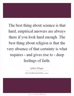 The best thing about science is that hard, empirical answers are always there if you look hard enough. The best thing about religion is that the very absence of that certainty is what requires - and gives rise to - deep feelings of faith Picture Quote #1