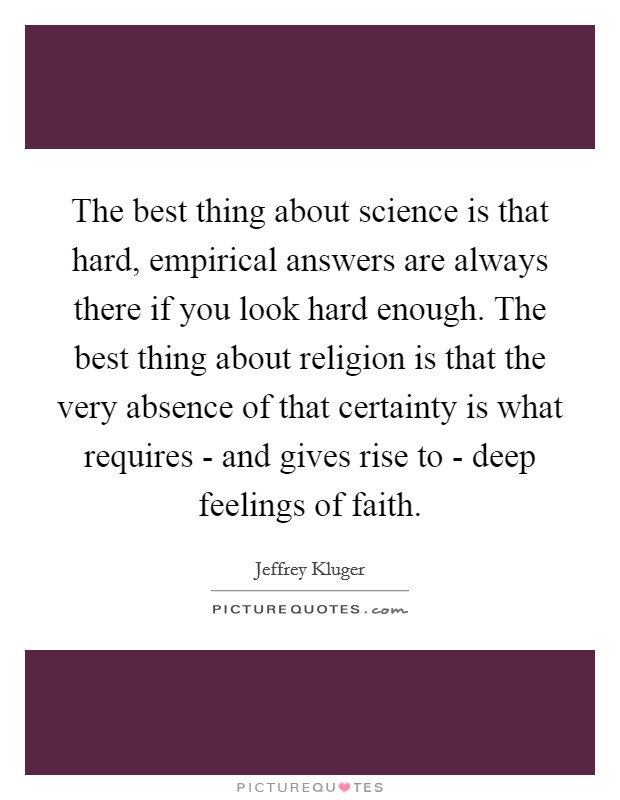 The best thing about science is that hard, empirical answers are always there if you look hard enough. The best thing about religion is that the very absence of that certainty is what requires - and gives rise to - deep feelings of faith Picture Quote #1