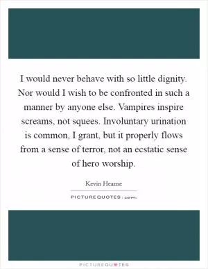I would never behave with so little dignity. Nor would I wish to be confronted in such a manner by anyone else. Vampires inspire screams, not squees. Involuntary urination is common, I grant, but it properly flows from a sense of terror, not an ecstatic sense of hero worship Picture Quote #1