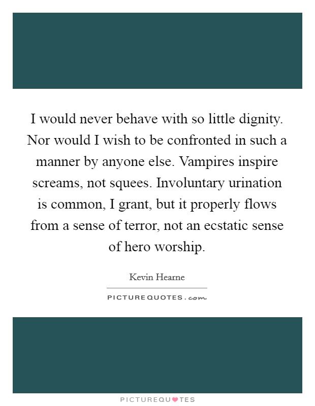 I would never behave with so little dignity. Nor would I wish to be confronted in such a manner by anyone else. Vampires inspire screams, not squees. Involuntary urination is common, I grant, but it properly flows from a sense of terror, not an ecstatic sense of hero worship Picture Quote #1