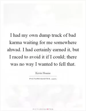 I had my own dump truck of bad karma waiting for me somewhere ahwad. I had certainly earned it, but I raced to avoid it if I could; there was no way I wanted to fell that Picture Quote #1