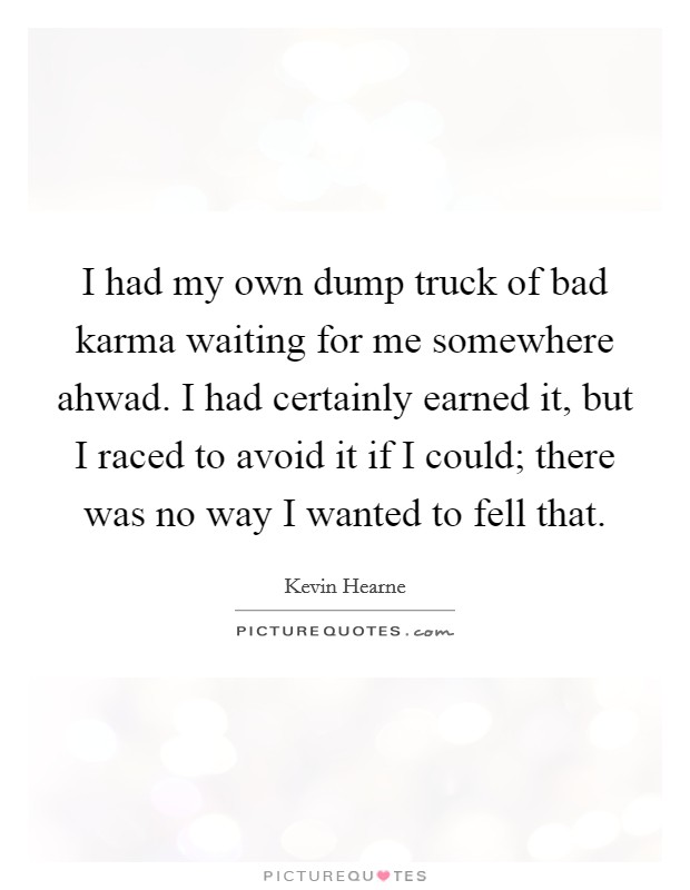 I had my own dump truck of bad karma waiting for me somewhere ahwad. I had certainly earned it, but I raced to avoid it if I could; there was no way I wanted to fell that Picture Quote #1