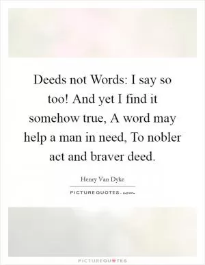 Deeds not Words: I say so too! And yet I find it somehow true, A word may help a man in need, To nobler act and braver deed Picture Quote #1