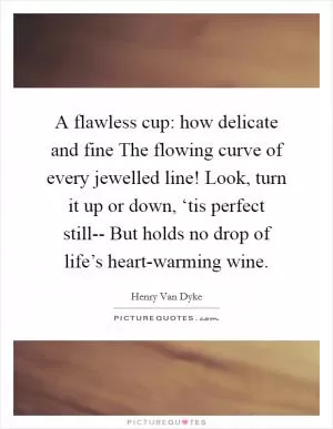 A flawless cup: how delicate and fine The flowing curve of every jewelled line! Look, turn it up or down, ‘tis perfect still-- But holds no drop of life’s heart-warming wine Picture Quote #1