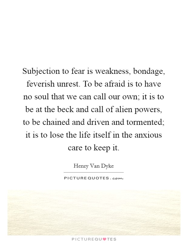 Subjection to fear is weakness, bondage, feverish unrest. To be afraid is to have no soul that we can call our own; it is to be at the beck and call of alien powers, to be chained and driven and tormented; it is to lose the life itself in the anxious care to keep it Picture Quote #1