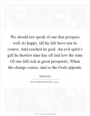 We should not speak of one that prospers well As happy, till his life have run its course, And reached its goal. An evil spirit’s gift In shortest time has oft laid low the state Of one full rich in great prosperity, When the change comes, and so the Gods appoint Picture Quote #1