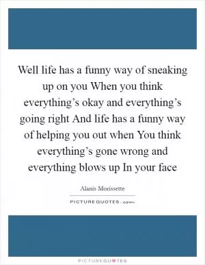 Well life has a funny way of sneaking up on you When you think everything’s okay and everything’s going right And life has a funny way of helping you out when You think everything’s gone wrong and everything blows up In your face Picture Quote #1