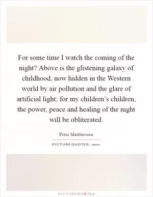 For some time I watch the coming of the night? Above is the glistening galaxy of childhood, now hidden in the Western world by air pollution and the glare of artificial light; for my children’s children, the power, peace and healing of the night will be obliterated Picture Quote #1