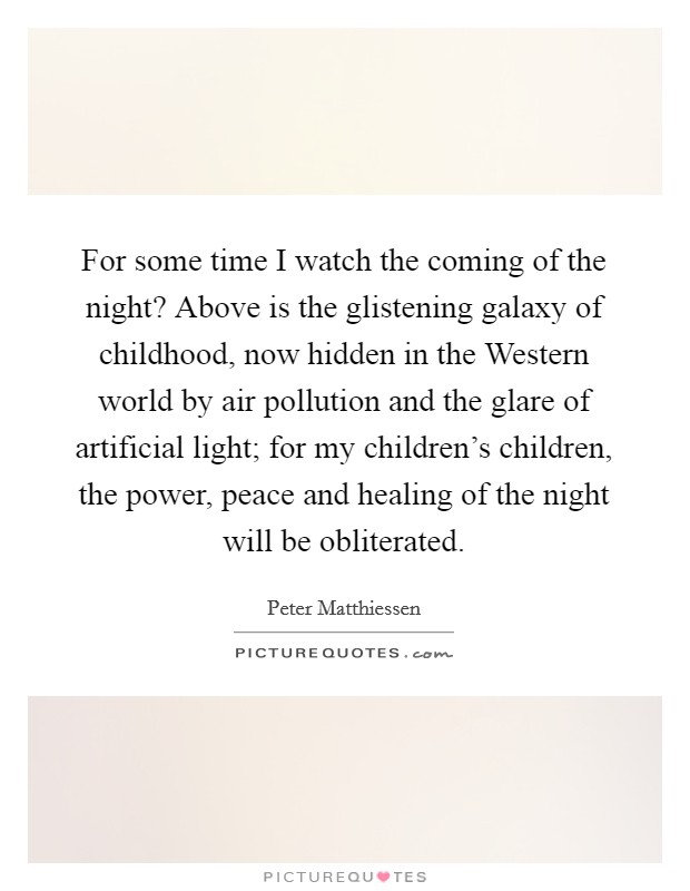 For some time I watch the coming of the night? Above is the glistening galaxy of childhood, now hidden in the Western world by air pollution and the glare of artificial light; for my children's children, the power, peace and healing of the night will be obliterated Picture Quote #1