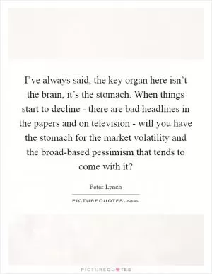 I’ve always said, the key organ here isn’t the brain, it’s the stomach. When things start to decline - there are bad headlines in the papers and on television - will you have the stomach for the market volatility and the broad-based pessimism that tends to come with it? Picture Quote #1