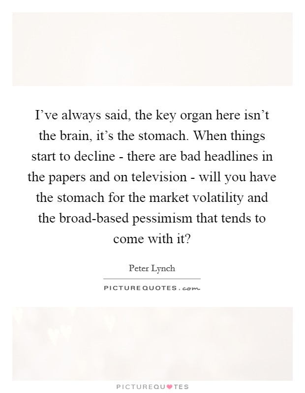 I've always said, the key organ here isn't the brain, it's the stomach. When things start to decline - there are bad headlines in the papers and on television - will you have the stomach for the market volatility and the broad-based pessimism that tends to come with it? Picture Quote #1