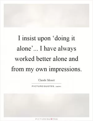 I insist upon ‘doing it alone’... I have always worked better alone and from my own impressions Picture Quote #1