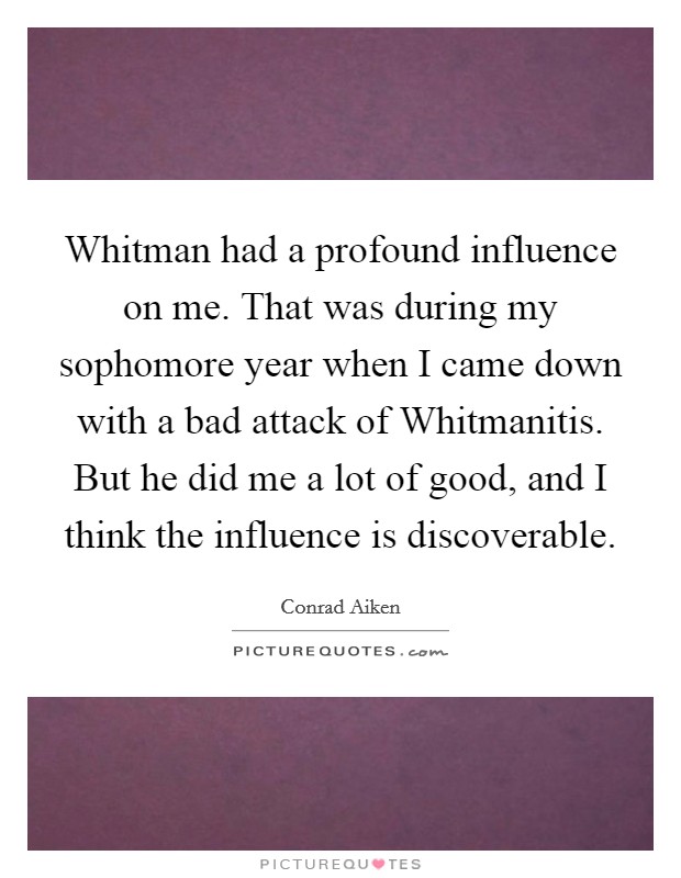 Whitman had a profound influence on me. That was during my sophomore year when I came down with a bad attack of Whitmanitis. But he did me a lot of good, and I think the influence is discoverable Picture Quote #1