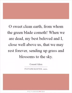 O sweet clean earth, from whom the green blade cometh! When we are dead, my best beloved and I, close well above us, that we may rest forever, sending up grass and blossoms to the sky Picture Quote #1