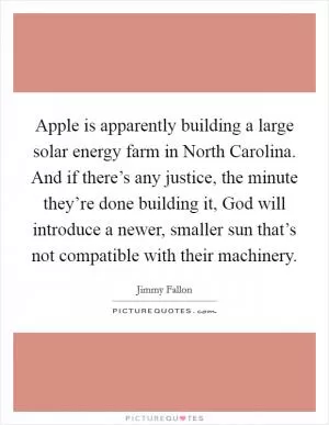 Apple is apparently building a large solar energy farm in North Carolina. And if there’s any justice, the minute they’re done building it, God will introduce a newer, smaller sun that’s not compatible with their machinery Picture Quote #1