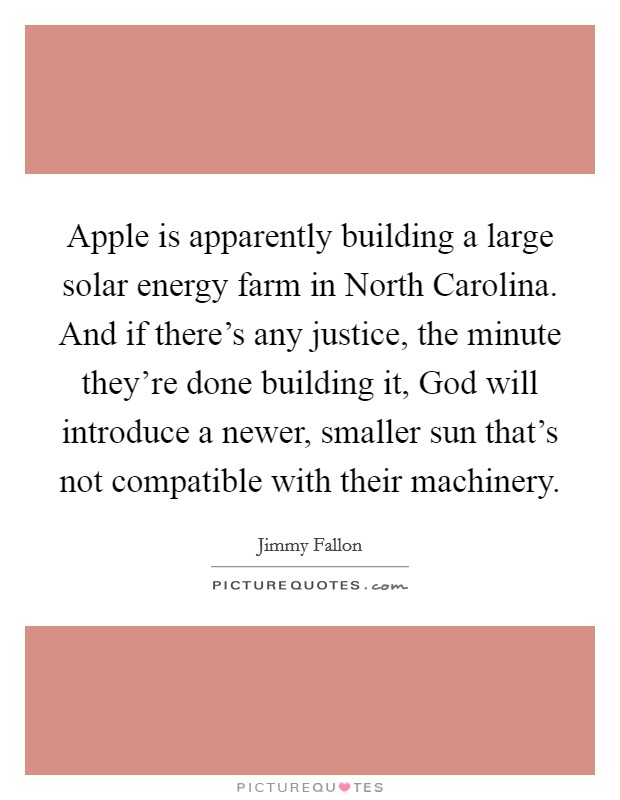 Apple is apparently building a large solar energy farm in North Carolina. And if there's any justice, the minute they're done building it, God will introduce a newer, smaller sun that's not compatible with their machinery Picture Quote #1
