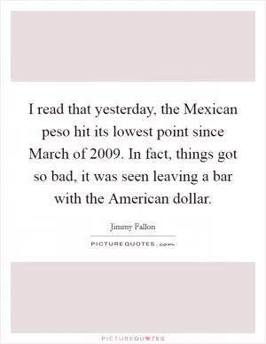 I read that yesterday, the Mexican peso hit its lowest point since March of 2009. In fact, things got so bad, it was seen leaving a bar with the American dollar Picture Quote #1