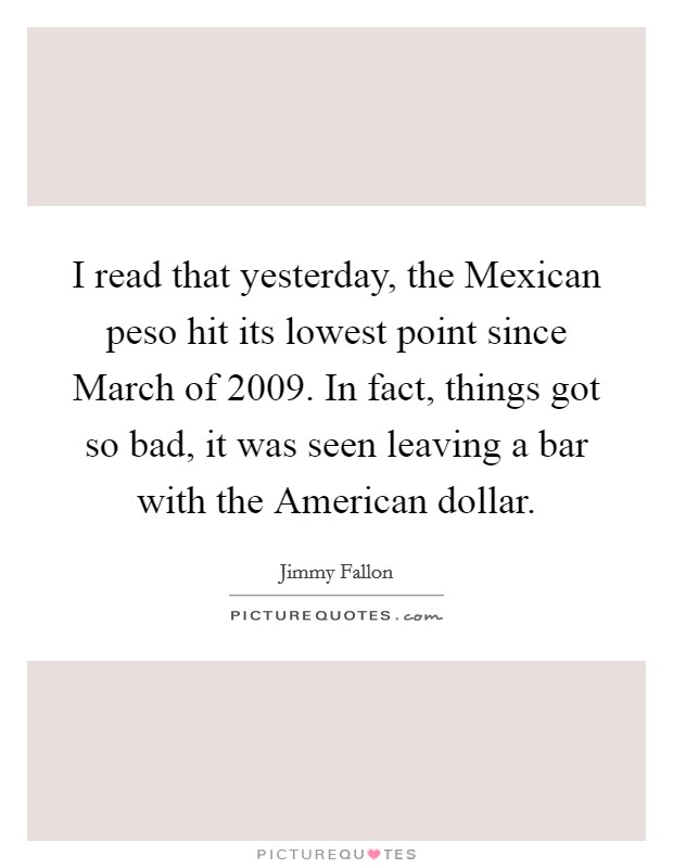 I read that yesterday, the Mexican peso hit its lowest point since March of 2009. In fact, things got so bad, it was seen leaving a bar with the American dollar Picture Quote #1