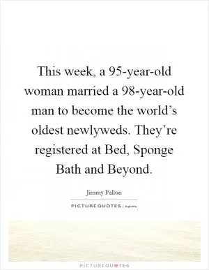 This week, a 95-year-old woman married a 98-year-old man to become the world’s oldest newlyweds. They’re registered at Bed, Sponge Bath and Beyond Picture Quote #1