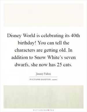 Disney World is celebrating its 40th birthday! You can tell the characters are getting old. In addition to Snow White’s seven dwarfs, she now has 25 cats Picture Quote #1