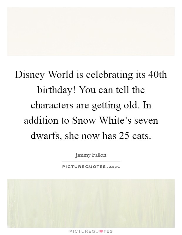 Disney World is celebrating its 40th birthday! You can tell the characters are getting old. In addition to Snow White's seven dwarfs, she now has 25 cats Picture Quote #1