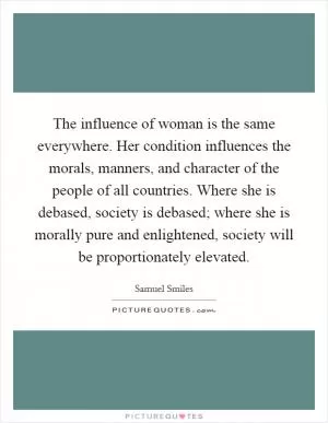 The influence of woman is the same everywhere. Her condition influences the morals, manners, and character of the people of all countries. Where she is debased, society is debased; where she is morally pure and enlightened, society will be proportionately elevated Picture Quote #1