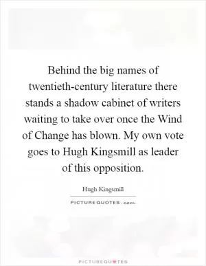 Behind the big names of twentieth-century literature there stands a shadow cabinet of writers waiting to take over once the Wind of Change has blown. My own vote goes to Hugh Kingsmill as leader of this opposition Picture Quote #1