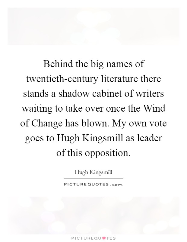 Behind the big names of twentieth-century literature there stands a shadow cabinet of writers waiting to take over once the Wind of Change has blown. My own vote goes to Hugh Kingsmill as leader of this opposition Picture Quote #1