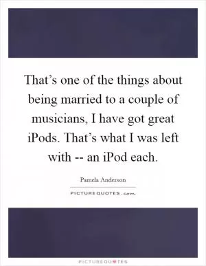 That’s one of the things about being married to a couple of musicians, I have got great iPods. That’s what I was left with -- an iPod each Picture Quote #1