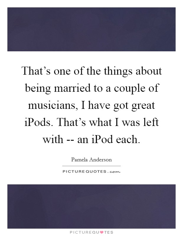 That's one of the things about being married to a couple of musicians, I have got great iPods. That's what I was left with -- an iPod each Picture Quote #1