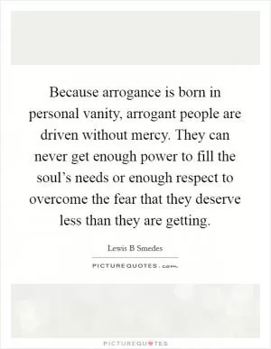 Because arrogance is born in personal vanity, arrogant people are driven without mercy. They can never get enough power to fill the soul’s needs or enough respect to overcome the fear that they deserve less than they are getting Picture Quote #1