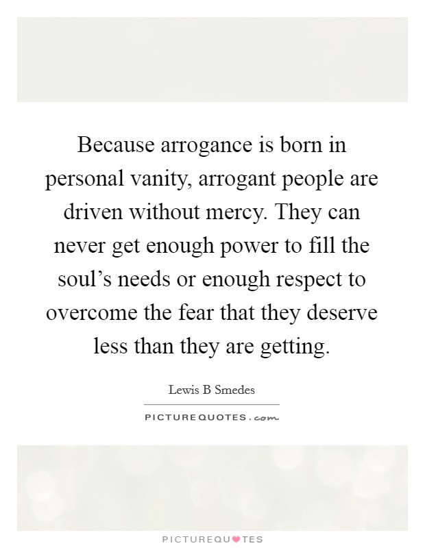 Because arrogance is born in personal vanity, arrogant people are driven without mercy. They can never get enough power to fill the soul's needs or enough respect to overcome the fear that they deserve less than they are getting Picture Quote #1