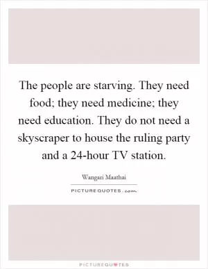 The people are starving. They need food; they need medicine; they need education. They do not need a skyscraper to house the ruling party and a 24-hour TV station Picture Quote #1