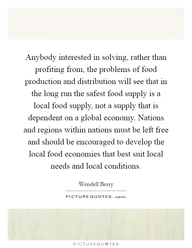 Anybody interested in solving, rather than profiting from, the problems of food production and distribution will see that in the long run the safest food supply is a local food supply, not a supply that is dependent on a global economy. Nations and regions within nations must be left free and should be encouraged to develop the local food economies that best suit local needs and local conditions Picture Quote #1