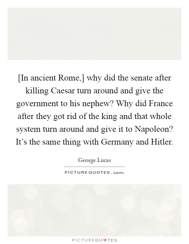 [In ancient Rome,] why did the senate after killing Caesar turn around and give the government to his nephew? Why did France after they got rid of the king and that whole system turn around and give it to Napoleon? It's the same thing with Germany and Hitler Picture Quote #1