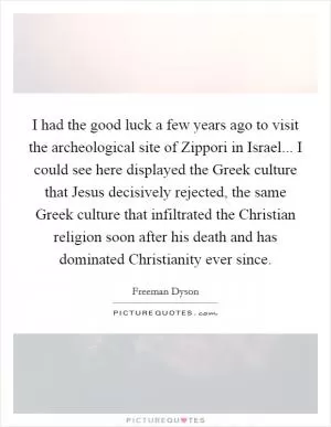 I had the good luck a few years ago to visit the archeological site of Zippori in Israel... I could see here displayed the Greek culture that Jesus decisively rejected, the same Greek culture that infiltrated the Christian religion soon after his death and has dominated Christianity ever since Picture Quote #1