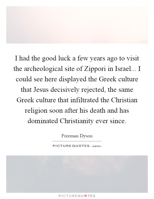 I had the good luck a few years ago to visit the archeological site of Zippori in Israel... I could see here displayed the Greek culture that Jesus decisively rejected, the same Greek culture that infiltrated the Christian religion soon after his death and has dominated Christianity ever since Picture Quote #1