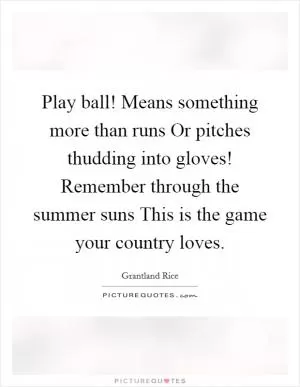 Play ball! Means something more than runs Or pitches thudding into gloves! Remember through the summer suns This is the game your country loves Picture Quote #1