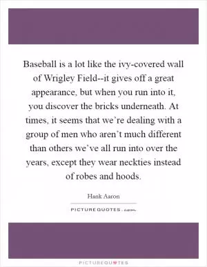 Baseball is a lot like the ivy-covered wall of Wrigley Field--it gives off a great appearance, but when you run into it, you discover the bricks underneath. At times, it seems that we’re dealing with a group of men who aren’t much different than others we’ve all run into over the years, except they wear neckties instead of robes and hoods Picture Quote #1