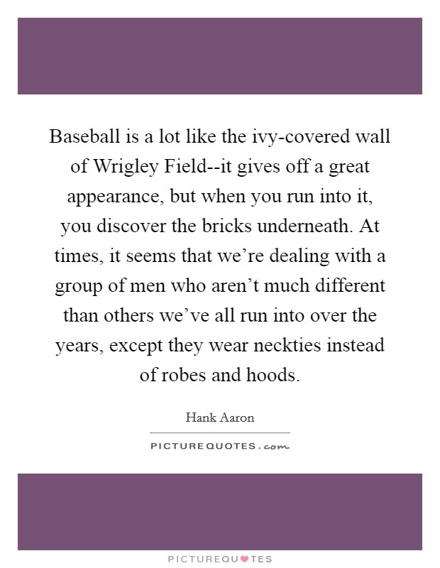 Baseball is a lot like the ivy-covered wall of Wrigley Field--it gives off a great appearance, but when you run into it, you discover the bricks underneath. At times, it seems that we're dealing with a group of men who aren't much different than others we've all run into over the years, except they wear neckties instead of robes and hoods Picture Quote #1