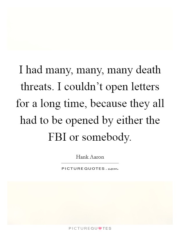 I had many, many, many death threats. I couldn't open letters for a long time, because they all had to be opened by either the FBI or somebody Picture Quote #1