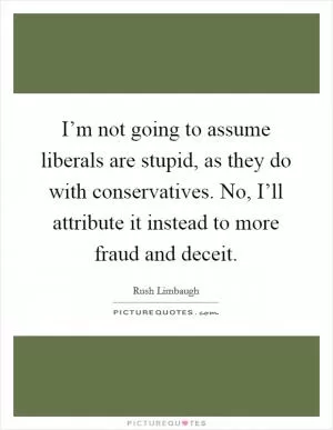 I’m not going to assume liberals are stupid, as they do with conservatives. No, I’ll attribute it instead to more fraud and deceit Picture Quote #1