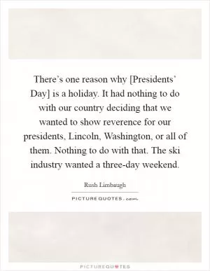 There’s one reason why [Presidents’ Day] is a holiday. It had nothing to do with our country deciding that we wanted to show reverence for our presidents, Lincoln, Washington, or all of them. Nothing to do with that. The ski industry wanted a three-day weekend Picture Quote #1