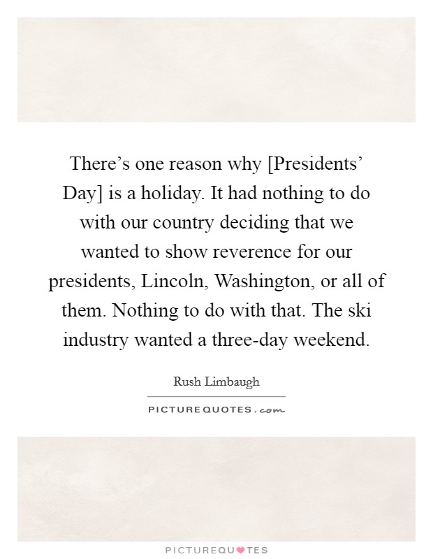 There's one reason why [Presidents' Day] is a holiday. It had nothing to do with our country deciding that we wanted to show reverence for our presidents, Lincoln, Washington, or all of them. Nothing to do with that. The ski industry wanted a three-day weekend Picture Quote #1
