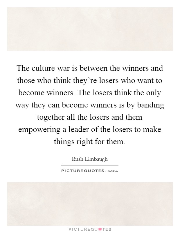 The culture war is between the winners and those who think they're losers who want to become winners. The losers think the only way they can become winners is by banding together all the losers and them empowering a leader of the losers to make things right for them Picture Quote #1